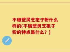 不破壁灵芝孢子粉什么样的(不破壁灵芝孢子粉的特点是什么？)