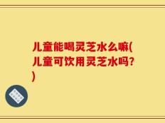 儿童能喝灵芝水么嘛(儿童可饮用灵芝水吗？)