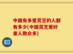 中国有多爱灵芝的人群有多少(中国灵芝爱好者人数众多)