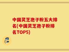 中国灵芝孢子粉五大排名(中国灵芝孢子粉排名TOP5)
