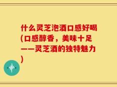 什么灵芝泡酒口感好喝(口感醇香，美味十足——灵芝酒的独特魅力)