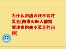为什么阳虚火旺不能吃灵芝(阳虚火旺人群需要注意的关于灵芝的问题)