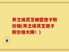 井之缘灵芝破壁孢子粉价格(井之缘灵芝孢子粉价格大降！)