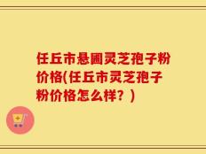 任丘市悬圃灵芝孢子粉价格(任丘市灵芝孢子粉价格怎么样？)