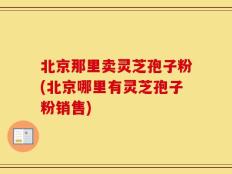 北京那里卖灵芝孢子粉(北京哪里有灵芝孢子粉销售)
