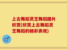 上古舞蹈灵芝舞蹈图片欣赏(欣赏上古舞蹈灵芝舞蹈的精彩表现)