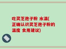 吃灵芝孢子粉 水温(正确认识灵芝孢子粉的温度 食用建议)