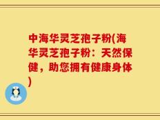 中海华灵芝孢子粉(海华灵芝孢子粉：天然保健，助您拥有健康身体)