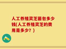 人工养殖灵芝菌包多少钱(人工养殖灵芝的费用是多少？)