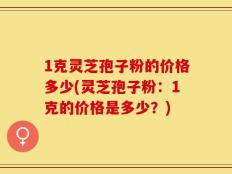 1克灵芝孢子粉的价格多少(灵芝孢子粉：1克的价格是多少？)