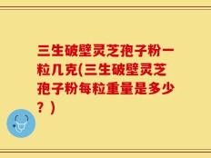 三生破壁灵芝孢子粉一粒几克(三生破壁灵芝孢子粉每粒重量是多少？)