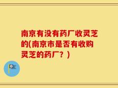 南京有没有药厂收灵芝的(南京市是否有收购灵芝的药厂？)