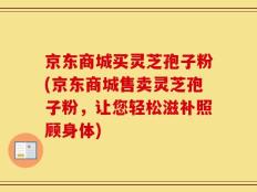 京东商城买灵芝孢子粉(京东商城售卖灵芝孢子粉，让您轻松滋补照顾身体)