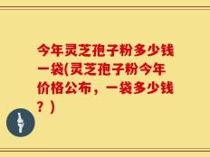 今年灵芝孢子粉多少钱一袋(灵芝孢子粉今年价格公布，一袋多少钱？)