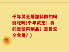 千年灵芝是塑料做的吗能吃吗(千年灵芝：真的是塑料制品？是否安全食用？)