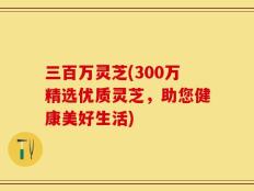 三百万灵芝(300万精选优质灵芝，助您健康美好生活)