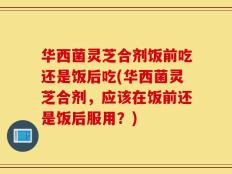 华西菌灵芝合剂饭前吃还是饭后吃(华西菌灵芝合剂，应该在饭前还是饭后服用？)