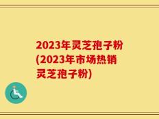 2023年灵芝孢子粉(2023年市场热销灵芝孢子粉)