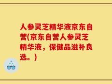 人参灵芝精华液京东自营(京东自营人参灵芝精华液，保健品滋补良选。)