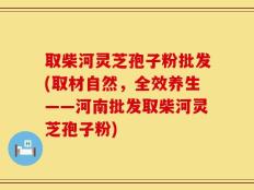 取柴河灵芝孢子粉批发(取材自然，全效养生——河南批发取柴河灵芝孢子粉)