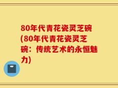 80年代青花瓷灵芝碗(80年代青花瓷灵芝碗：传统艺术的永恒魅力)
