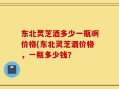 东北灵芝酒多少一瓶啊价格(东北灵芝酒价格，一瓶多少钱？