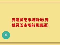 养殖灵芝市场前景(养殖灵芝市场前景展望)