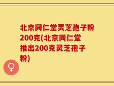 北京同仁堂灵芝孢子粉200克(北京同仁堂推出200克灵芝孢子粉)