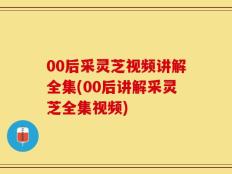 00后采灵芝视频讲解全集(00后讲解采灵芝全集视频)