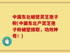 中国东北破壁灵芝孢子粉(中国东北产灵芝孢子粉破壁提取，功效神奇！)