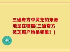 三通奇方中灵芝的来源地是在哪里(三通奇方灵芝原产地是哪里？)