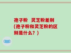 孢子粉  灵芝粉差别(孢子粉和灵芝粉的区别是什么？)