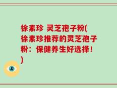 徐素珍 灵芝孢子粉(徐素珍推荐的灵芝孢子粉：保健养生好选择！)