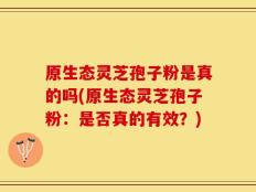 原生态灵芝孢子粉是真的吗(原生态灵芝孢子粉：是否真的有效？)