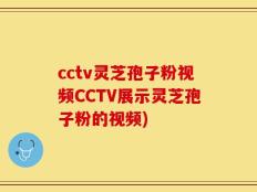 cctv灵芝孢子粉视频CCTV展示灵芝孢子粉的视频)