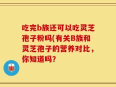 吃完b族还可以吃灵芝孢子粉吗(有关B族和灵芝孢子的营养对比，你知道吗？