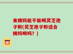来姨妈能不能喝灵芝孢子粉(灵芝孢子粉适合姨妈喝吗？)