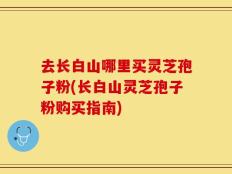 去长白山哪里买灵芝孢子粉(长白山灵芝孢子粉购买指南)