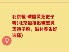 北京恒 破壁灵芝孢子粉(北京恒推出破壁灵芝孢子粉，滋补养生好选择)