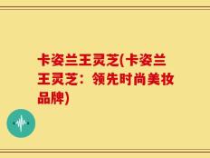 卡姿兰王灵芝(卡姿兰王灵芝：领先时尚美妆品牌)