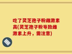 吃了灵芝孢子粉雌激素高(灵芝孢子粉导致雌激素上升，需注意)