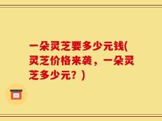 一朵灵芝要多少元钱(灵芝价格来袭，一朵灵芝多少元？)