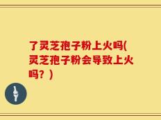 了灵芝孢子粉上火吗(灵芝孢子粉会导致上火吗？)