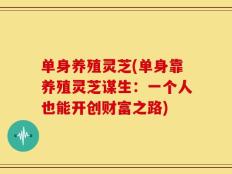 单身养殖灵芝(单身靠养殖灵芝谋生：一个人也能开创财富之路)