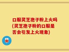 口服灵芝孢子粉上火吗(灵芝孢子粉的口服是否会引发上火现象)