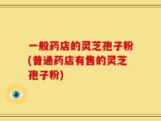 一般药店的灵芝孢子粉(普通药店有售的灵芝孢子粉)