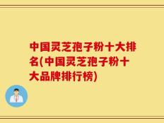 中国灵芝孢子粉十大排名(中国灵芝孢子粉十大品牌排行榜)