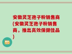 安徽灵芝孢子粉销售商(安徽灵芝孢子粉销售商，推出高效保健佳品)