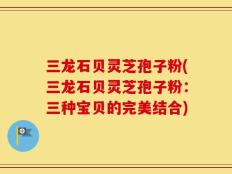 三龙石贝灵芝孢子粉(三龙石贝灵芝孢子粉：三种宝贝的完美结合)