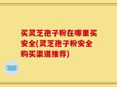 买灵芝孢子粉在哪里买安全(灵芝孢子粉安全购买渠道推荐)